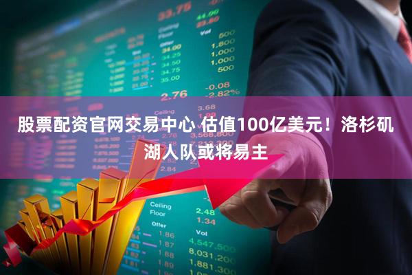 股票配资官网交易中心 估值100亿美元！洛杉矶湖人队或将易主