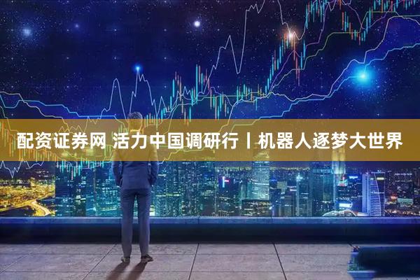 配资证券网 活力中国调研行丨机器人逐梦大世界