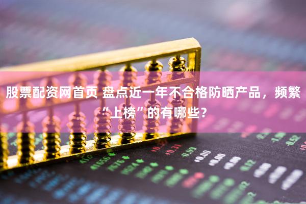 股票配资网首页 盘点近一年不合格防晒产品,频繁“上榜”的有哪些?