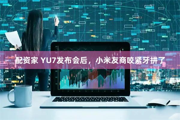 配资家 YU7发布会后，小米友商咬紧牙拼了