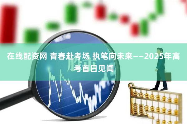 在线配资网 青春赴考场 执笔向未来——2025年高考首日见闻