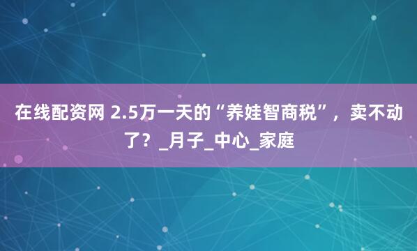在线配资网 2.5万一天的“养娃智商税”，卖不动了？_月子_中心_家庭