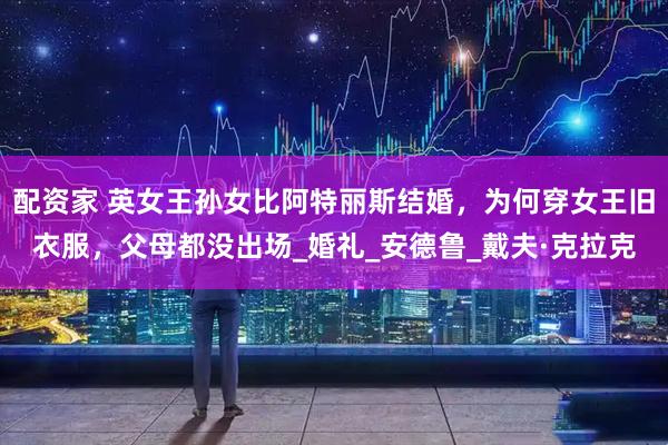 配资家 英女王孙女比阿特丽斯结婚,为何穿女王旧衣服,父母都没出场_婚礼_安德鲁_戴夫·克拉克