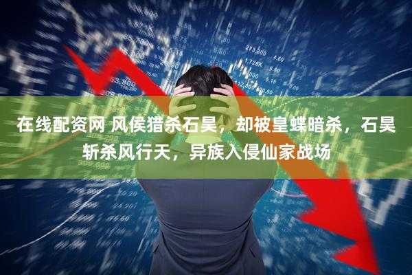 在线配资网 风侯猎杀石昊,却被皇蝶暗杀,石昊斩杀风行天,异族入侵仙家战场