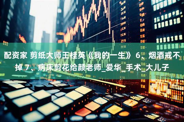 配资家 剪纸大师王桂英《我的一生》 6、烟酒戒不掉 7、病床剪花给颜老师_爱华_手术_大儿子