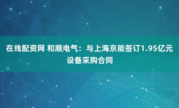 在线配资网 和顺电气:与上海京能签订1.95亿元设备采购合同