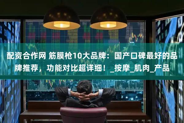配资合作网 筋膜枪10大品牌:国产口碑最好的品牌推荐,功能对比超详细!_按摩_肌肉_产品
