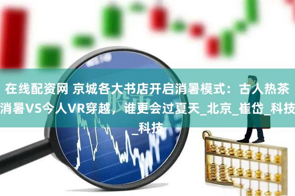 在线配资网 京城各大书店开启消暑模式:古人热茶消暑VS今人VR穿越,谁更会过夏天_北京_崔岱_科技