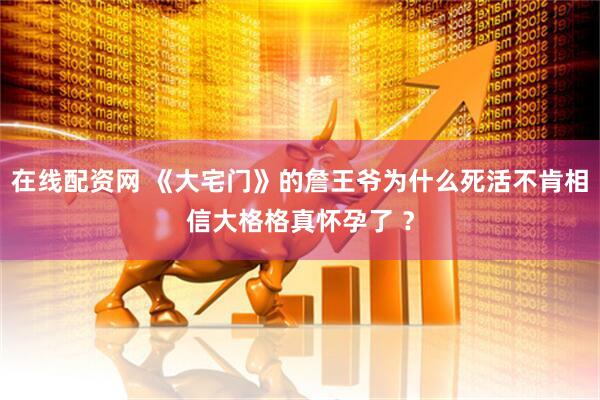 在线配资网 《大宅门》的詹王爷为什么死活不肯相信大格格真怀孕了 ?