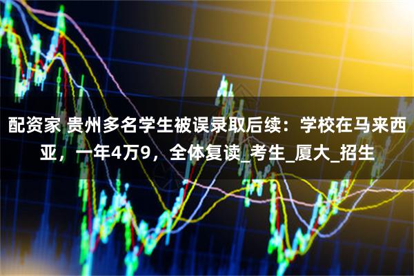 配资家 贵州多名学生被误录取后续：学校在马来西亚，一年4万9，全体复读_考生_厦大_招生