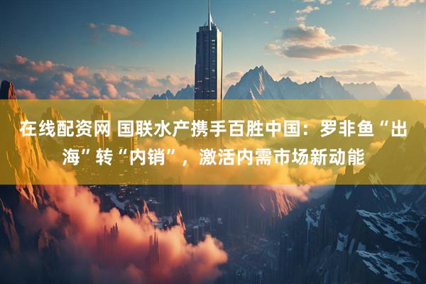 在线配资网 国联水产携手百胜中国:罗非鱼“出海”转“内销”,激活内需市场新动能