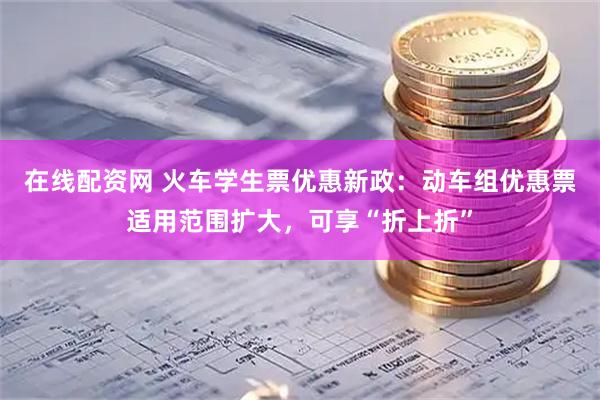 在线配资网 火车学生票优惠新政:动车组优惠票适用范围扩大,可享“折上折”