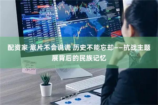 配资家 底片不会说谎 历史不能忘却——抗战主题展背后的民族记忆