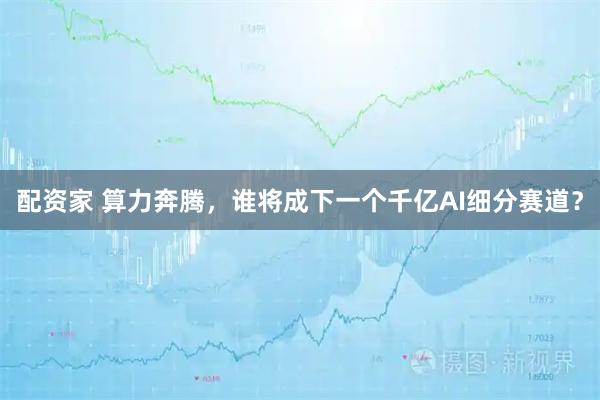 配资家 算力奔腾,谁将成下一个千亿AI细分赛道?