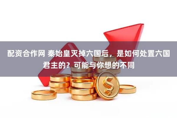 配资合作网 秦始皇灭掉六国后，是如何处置六国君主的？可能与你想的不同