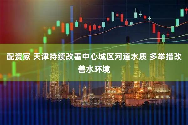 配资家 天津持续改善中心城区河道水质 多举措改善水环境