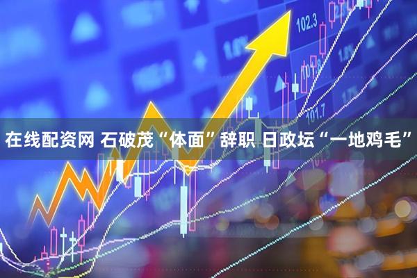 在线配资网 石破茂“体面”辞职 日政坛“一地鸡毛”