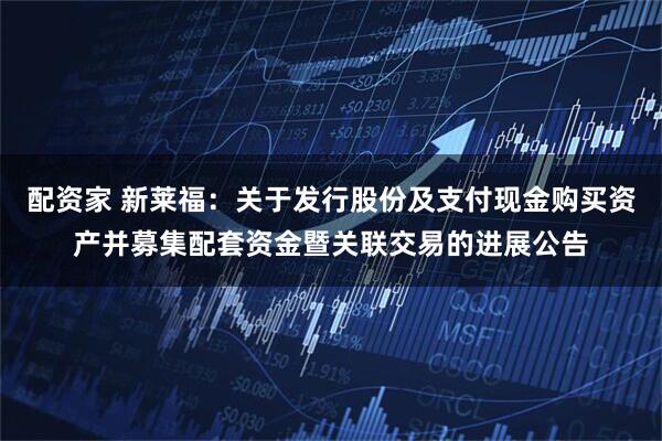 配资家 新莱福:关于发行股份及支付现金购买资产并募集配套资金暨关联交易的进展公告