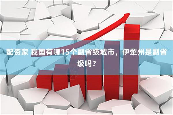 配资家 我国有哪15个副省级城市，伊犁州是副省级吗？