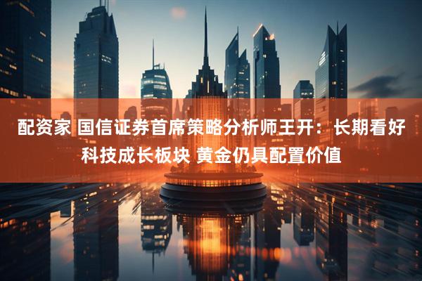 配资家 国信证券首席策略分析师王开：长期看好科技成长板块 黄金仍具配置价值